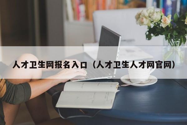 人才卫生网报名入口（人才卫生人才网官网）