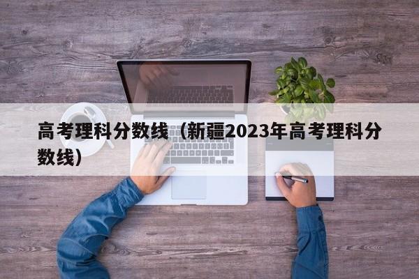 高考理科分数线（新疆2023年高考理科分数线）