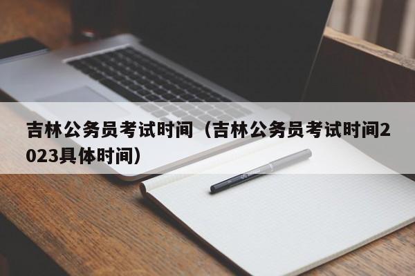 吉林公务员考试时间（吉林公务员考试时间2023具体时间）