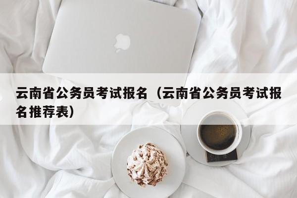 云南省公务员考试报名（云南省公务员考试报名推荐表）