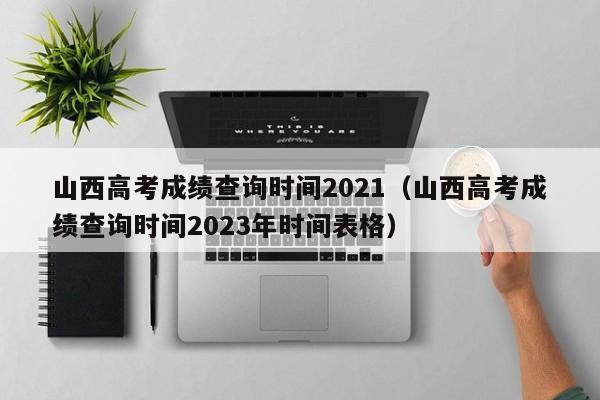 山西高考成绩查询时间2021（山西高考成绩查询时间2023年时间表格）