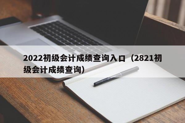 2022初级会计成绩查询入口（2821初级会计成绩查询）