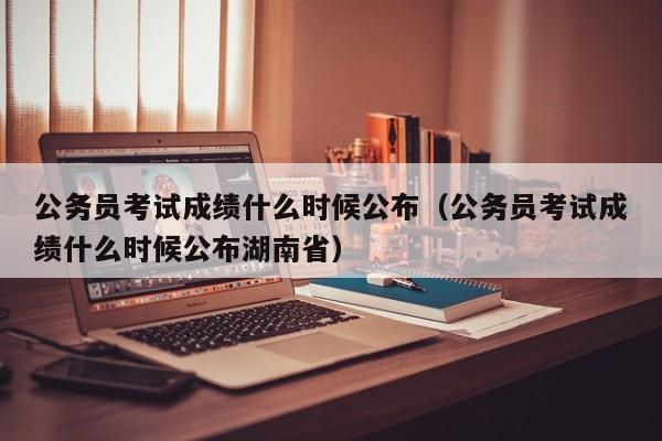 公务员考试成绩什么时候公布（公务员考试成绩什么时候公布湖南省）