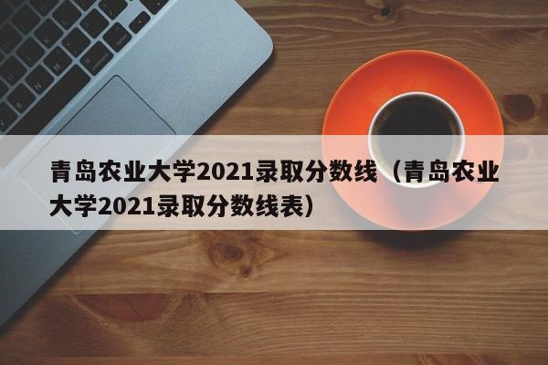 青岛农业大学2021录取分数线（青岛农业大学2021录取分数线表）