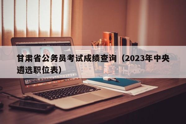 甘肃省公务员考试成绩查询（2023年中央遴选职位表）