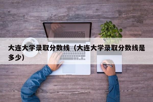 大连大学录取分数线（大连大学录取分数线是多少）