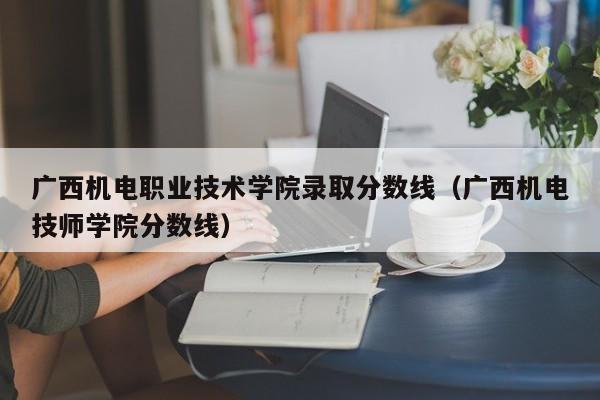 广西机电职业技术学院录取分数线（广西机电技师学院分数线）