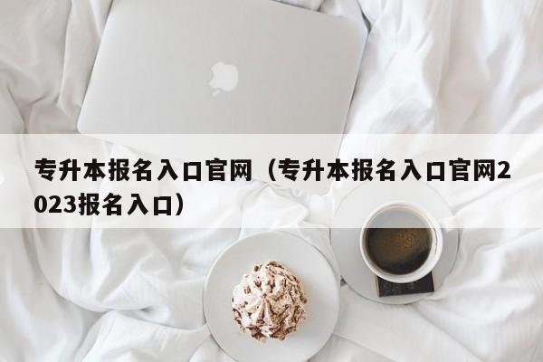 专升本报名入口官网（专升本报名入口官网2023报名入口）