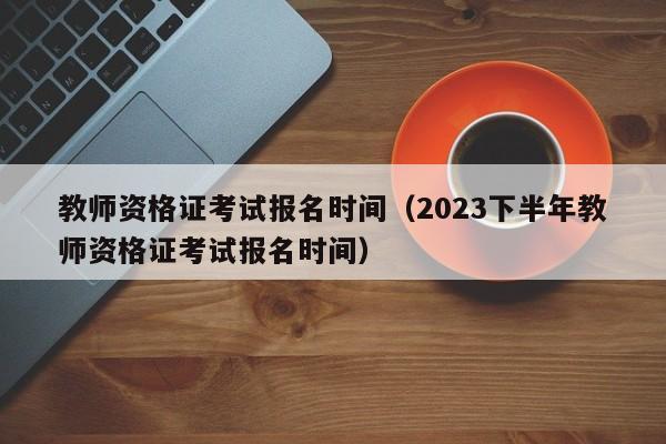 教师资格证考试报名时间（2023下半年教师资格证考试报名时间）