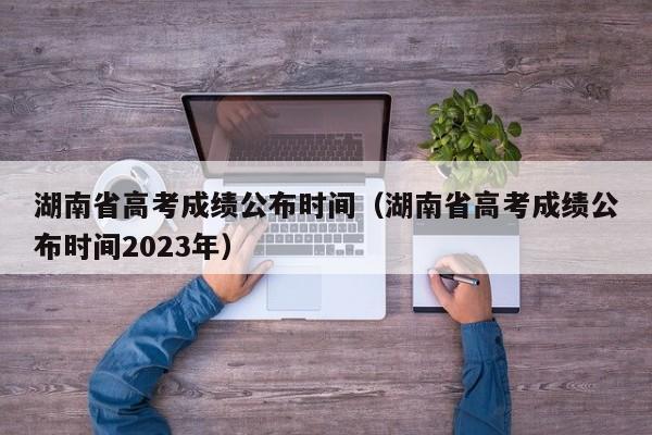 湖南省高考成绩公布时间（湖南省高考成绩公布时间2023年）