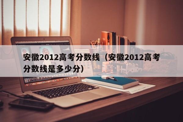 安徽2012高考分数线（安徽2012高考分数线是多少分）