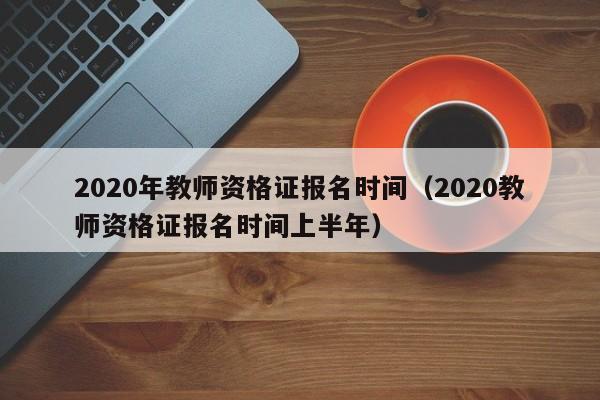 2020年教师资格证报名时间（2020教师资格证报名时间上半年）