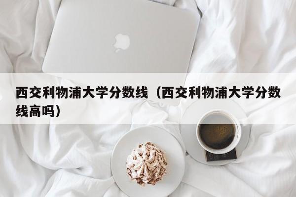 西交利物浦大学分数线（西交利物浦大学分数线高吗）