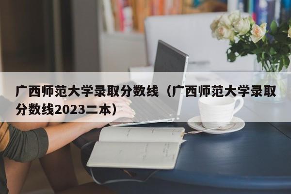 广西师范大学录取分数线（广西师范大学录取分数线2023二本）