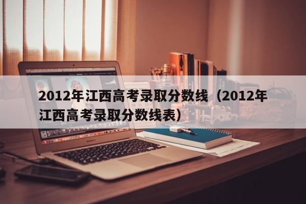 2012年江西高考录取分数线（2012年江西高考录取分数线表）