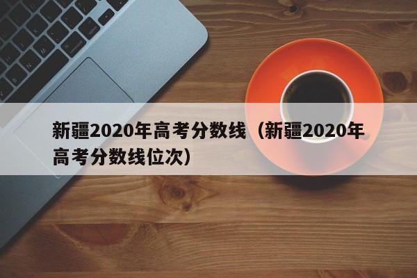 新疆2020年高考分数线（新疆2020年高考分数线位次）