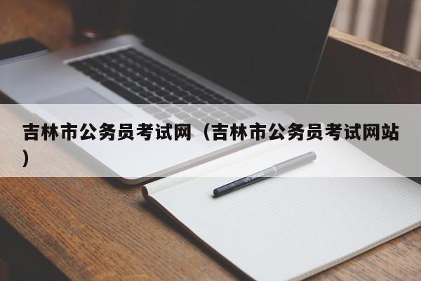 吉林市公务员考试网（吉林市公务员考试网站）