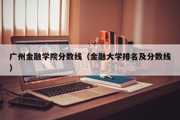 广州金融学院分数线（金融大学排名及分数线）