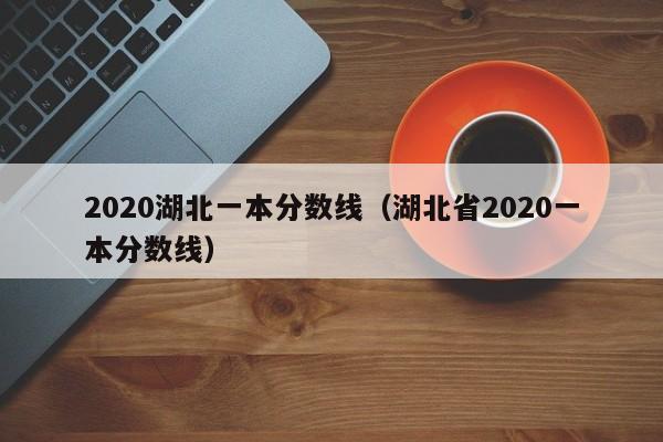 2020湖北一本分数线（湖北省2020一本分数线）