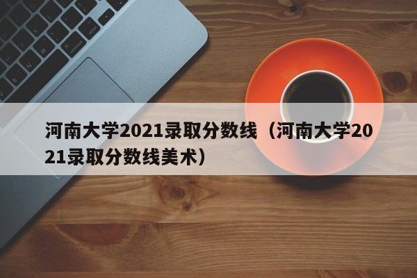 河南大学2021录取分数线（河南大学2021录取分数线美术）