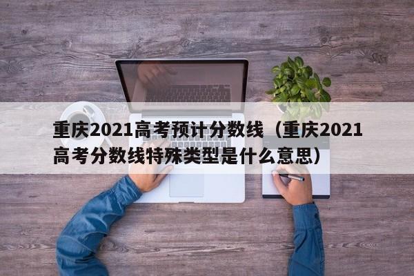 重庆2021高考预计分数线（重庆2021高考分数线特殊类型是什么意思）