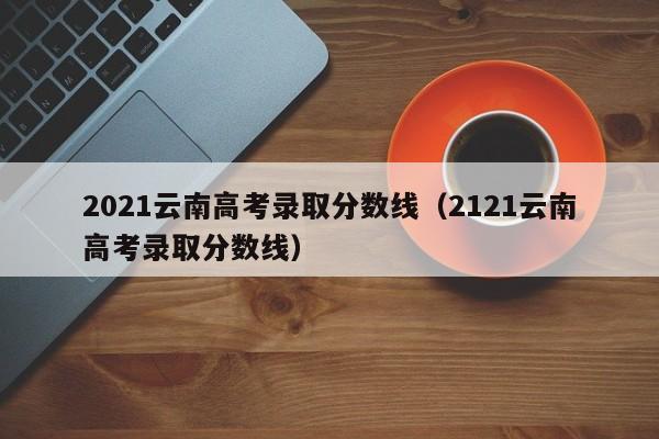 2021云南高考录取分数线（2121云南高考录取分数线）