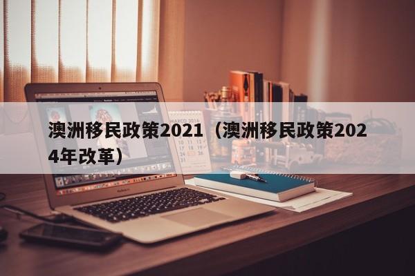 澳洲移民政策2021（澳洲移民政策2024年改革）