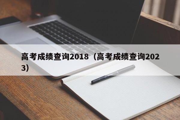 高考成绩查询2018（高考成绩查询2023）