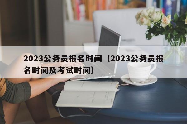 2023公务员报名时间（2023公务员报名时间及考试时间）