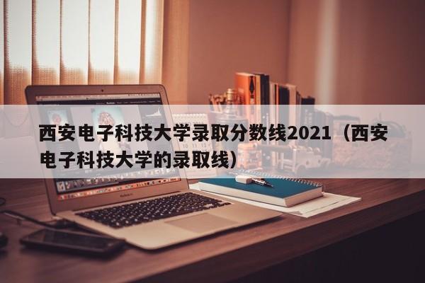 西安电子科技大学录取分数线2021（西安电子科技大学的录取线）