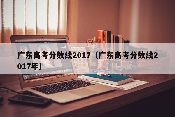 广东高考分数线2017（广东高考分数线2017年）