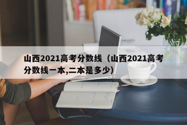 山西2021高考分数线（山西2021高考分数线一本,二本是多少）