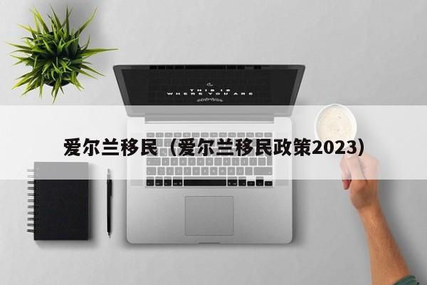 爱尔兰移民（爱尔兰移民政策2023）