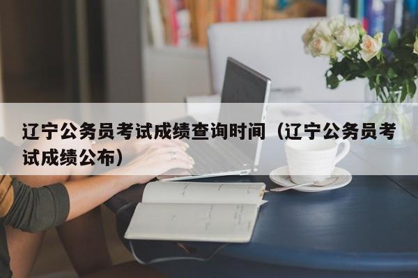 辽宁公务员考试成绩查询时间（辽宁公务员考试成绩公布）