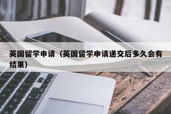 英国留学申请（英国留学申请递交后多久会有结果）