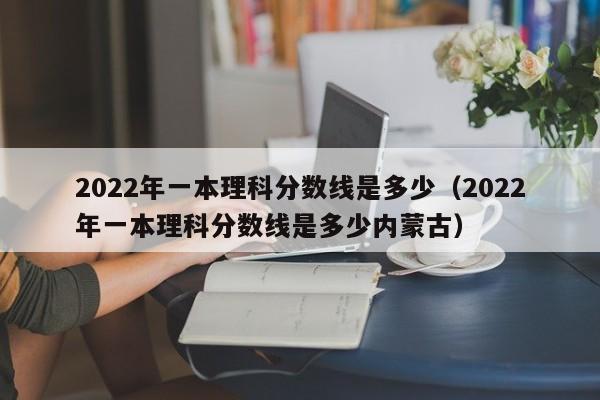 2022年一本理科分数线是多少（2022年一本理科分数线是多少内蒙古）