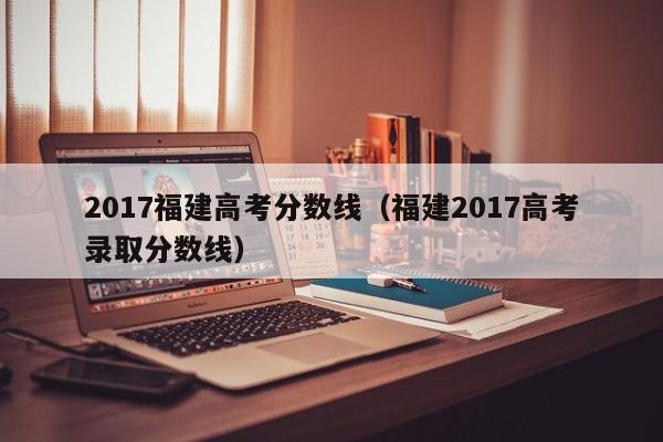 2017福建高考分数线（福建2017高考录取分数线）