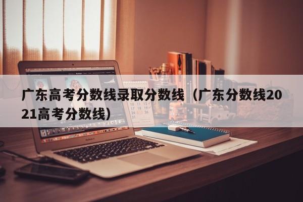 广东高考分数线录取分数线（广东分数线2021高考分数线）