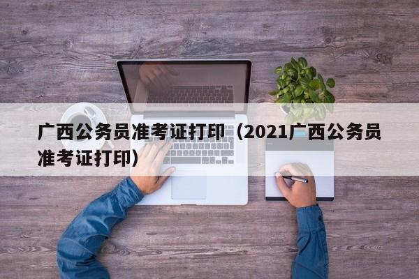 广西公务员准考证打印（2021广西公务员准考证打印）