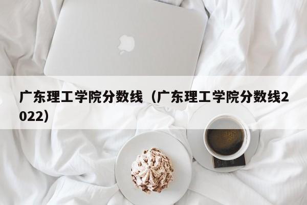 广东理工学院分数线（广东理工学院分数线2022）