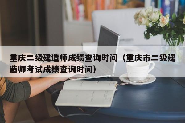 重庆二级建造师成绩查询时间（重庆市二级建造师考试成绩查询时间）