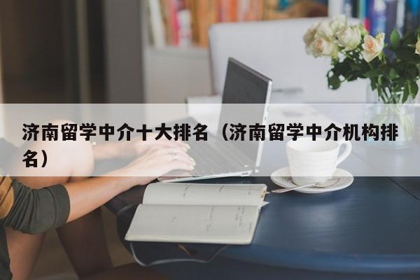 济南留学中介十大排名（济南留学中介机构排名）