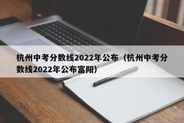 杭州中考分数线2022年公布（杭州中考分数线2022年公布富阳）