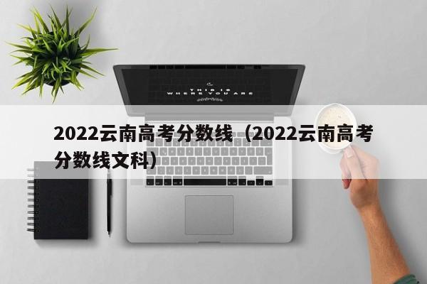 2022云南高考分数线（2022云南高考分数线文科）