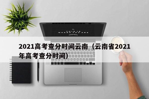 2021高考查分时间云南（云南省2021年高考查分时间）