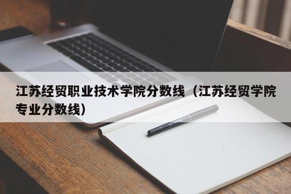 江苏经贸职业技术学院分数线（江苏经贸学院专业分数线）