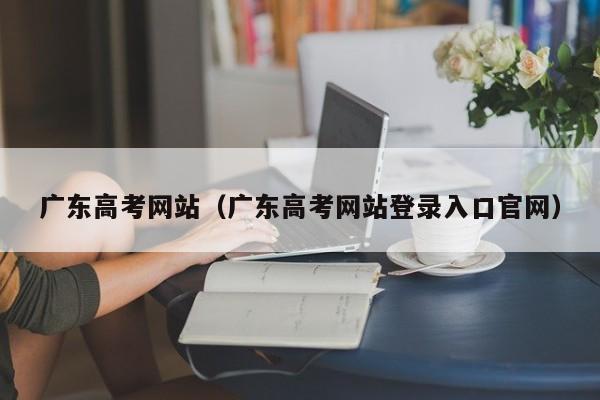 广东高考网站（广东高考网站登录入口官网）