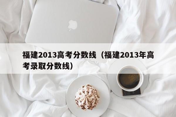 福建2013高考分数线（福建2013年高考录取分数线）