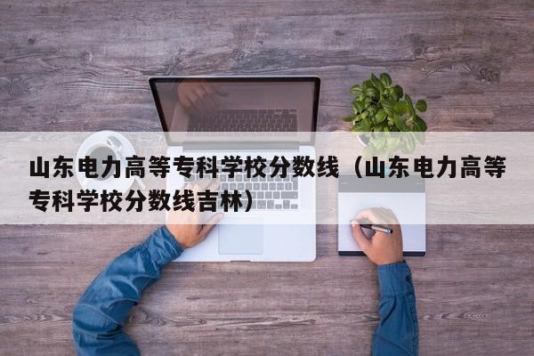 山东电力高等专科学校分数线（山东电力高等专科学校分数线吉林）