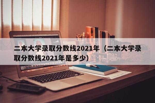 二本大学录取分数线2021年（二本大学录取分数线2021年是多少）